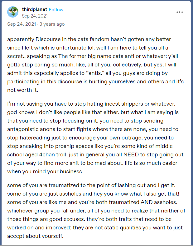 apparently Discourse in the cats fandom hasn’t gotten any better since I left which is unfortunate lol. well I am here to tell you all a secret.. speaking as The former big name cats anti or whatever: y’all gotta stop caring so much. like, all of you, collectively, but yes, I will admit this especially applies to “antis.” all you guys are doing by participating in this discourse is hurting yourselves and others and it’s not worth it.  I’m not saying you have to stop hating incest shippers or whatever. god knows I don’t like people like that either. but what I am saying is that you need to stop focusing on it. you need to stop sending antagonistic anons to start fights where there are none, you need to stop hatereading just to encourage your own outrage, you need to stop sneaking into proship spaces like you’re some kind of middle school aged 4chan troll, just in general you all NEED to stop going out of your way to find more shit to be mad about. life is so much easier when you mind your business.  some of you are traumatized to the point of lashing out and I get it. some of you are just assholes and hey you know what I also get that! some of you are like me and you’re both traumatized AND assholes. whichever group you fall under, all of you need to realize that neither of those things are good excuses. they’re both traits that need to be worked on and improved; they are not static qualities you want to just accept about yourself.