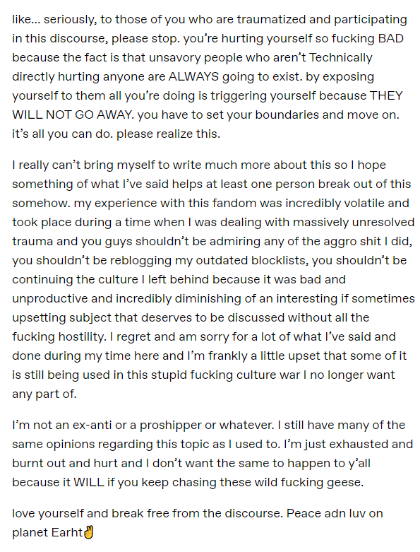 like... seriously, to those of you who are traumatized and participating in this discourse, please stop. you’re hurting yourself so fucking BAD because the fact is that unsavory people who aren’t Technically directly hurting anyone are ALWAYS going to exist. by exposing yourself to them all you’re doing is triggering yourself because THEY WILL NOT GO AWAY. you have to set your boundaries and move on. it’s all you can do. please realize this.  I really can’t bring myself to write much more about this so I hope something of what I’ve said helps at least one person break out of this somehow. my experience with this fandom was incredibly volatile and took place during a time when I was dealing with massively unresolved trauma and you guys shouldn’t be admiring any of the aggro shit I did, you shouldn’t be reblogging my outdated blocklists, you shouldn’t be continuing the culture I left behind because it was bad and unproductive and incredibly diminishing of an interesting if sometimes upsetting subject that deserves to be discussed without all the fucking hostility. I regret and am sorry for a lot of what I’ve said and done during my time here and I’m frankly a little upset that some of it is still being used in this stupid fucking culture war I no longer want any part of.  I’m not an ex-anti or a proshipper or whatever. I still have many of the same opinions regarding this topic as I used to. I’m just exhausted and burnt out and hurt and I don’t want the same to happen to y’all because it WILL if you keep chasing these wild fucking geese.  love yourself and break free from the discourse. Peace adn luv on planet Earht✌️